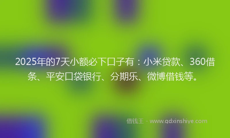 2025年的7天小额必下口子有：小米贷款、360借条、平安口袋银行、分期乐、微博借钱等。