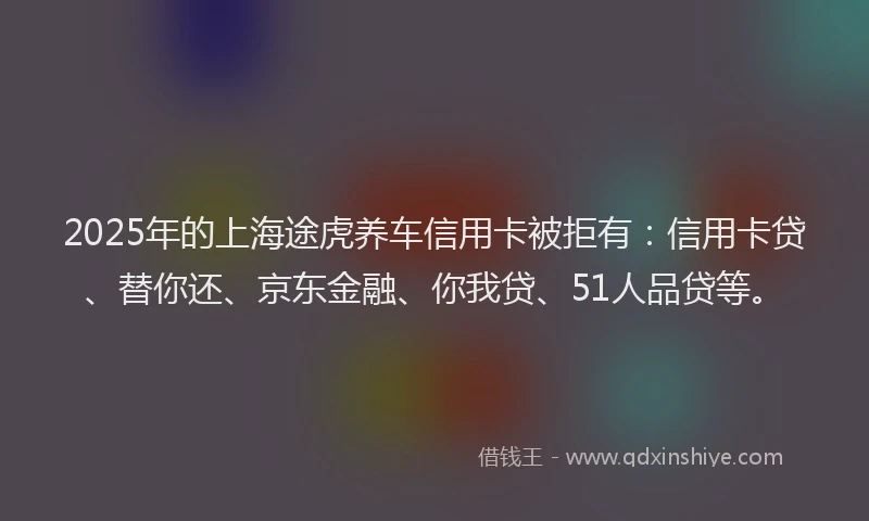 2025年的上海途虎养车信用卡被拒有：信用卡贷、替你还、京东金融、你我贷、51人品贷等。