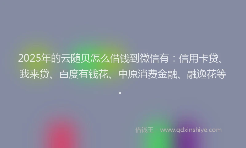2025年的云随贝怎么借钱到微信有：信用卡贷、我来贷、百度有钱花、中原消费金融、融逸花等。