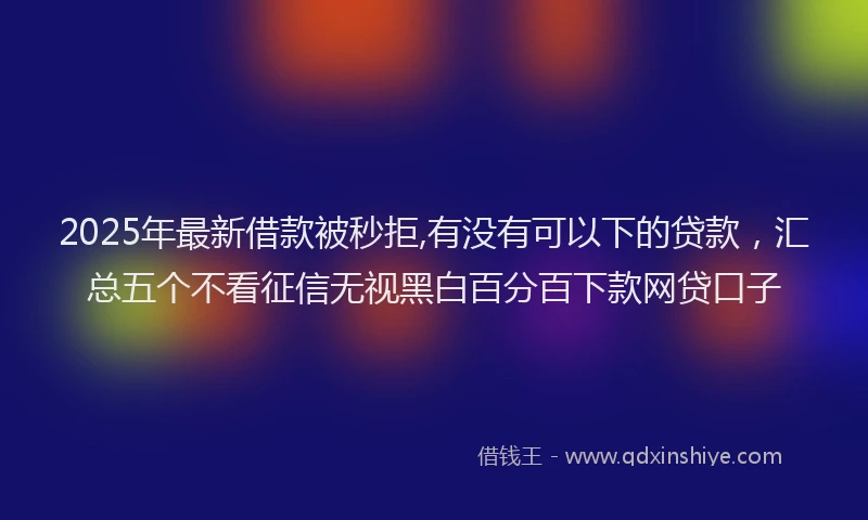 2025年最新借款被秒拒,有没有可以下的贷款，汇总五个不看征信无视黑白百分百下款网贷口子