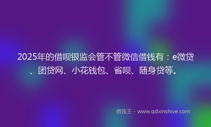 2025年的借呗银监会管不管微信借钱有：e微贷、团贷网、小花钱包、省呗、随身贷等。