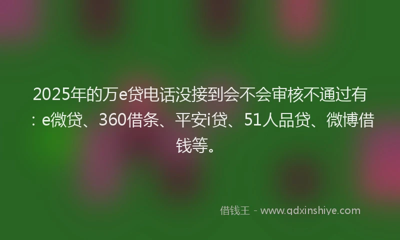 2025年的万e贷电话没接到会不会审核不通过有：e微贷、360借条、平安i贷、51人品贷、微博借钱等。