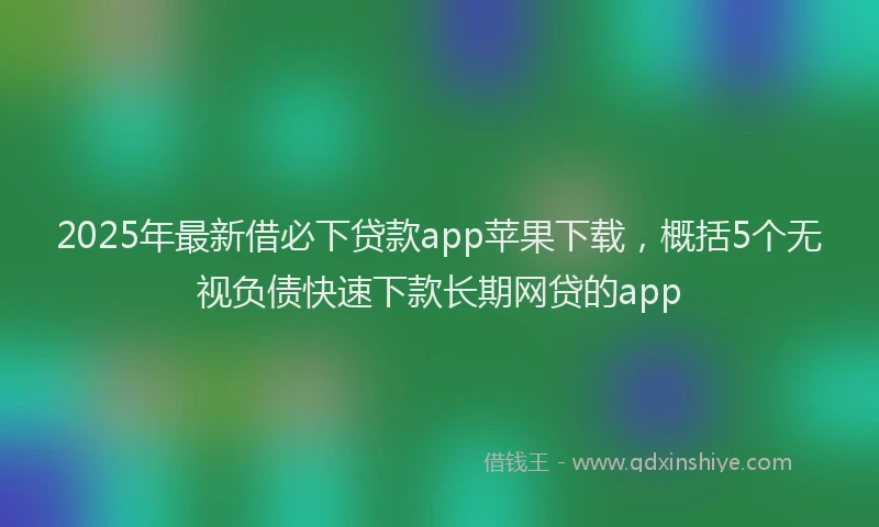 2025年最新借必下贷款app苹果下载，概括5个无视负债快速下款长期网贷的app