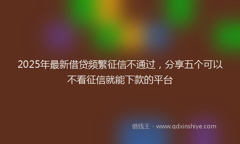 2025年最新借贷频繁征信不通过，分享五个可以不看征信就能下款的平台