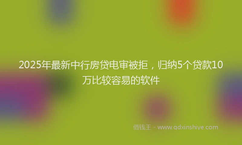 2025年最新中行房贷电审被拒，归纳5个贷款10万比较容易的软件