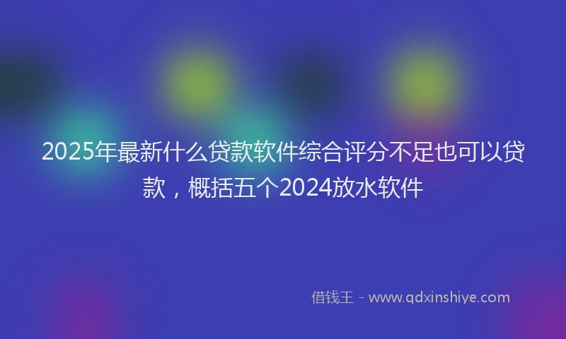 2025年最新什么贷款软件综合评分不足也可以贷款，概括五个2024放水软件
