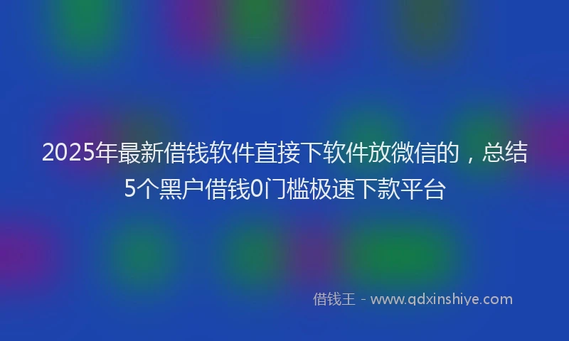 2025年最新借钱软件直接下软件放微信的，总结5个黑户借钱0门槛极速下款平台
