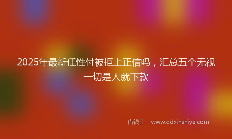2025年最新任性付被拒上正信吗，汇总五个无视一切是人就下款