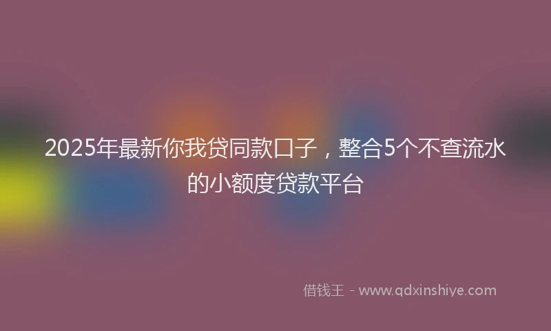 2025年最新你我贷同款口子，整合5个不查流水的小额度贷款平台