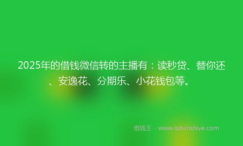 2025年的借钱微信转的主播有：读秒贷、替你还、安逸花、分期乐、小花钱包等。