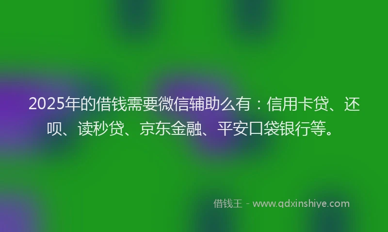 2025年的借钱需要微信辅助么有：信用卡贷、还呗、读秒贷、京东金融、平安口袋银行等。