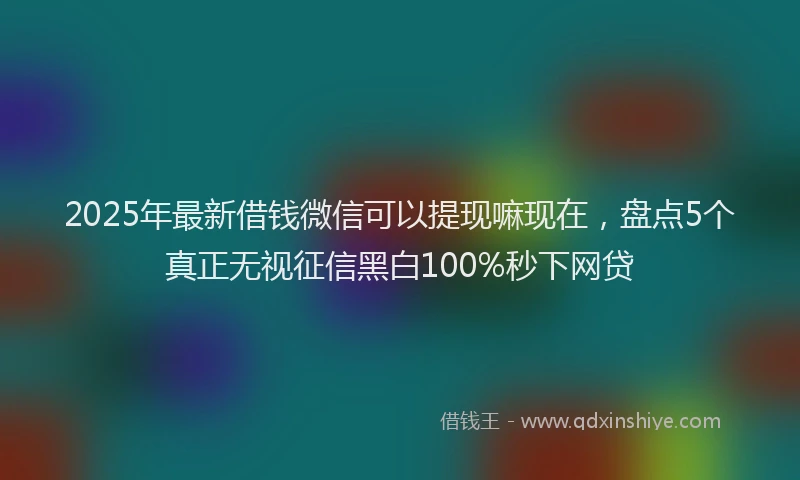2025年最新借钱微信可以提现嘛现在，盘点5个真正无视征信黑白100%秒下网贷