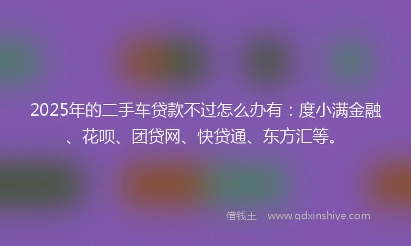 2025年的二手车贷款不过怎么办有：度小满金融、花呗、团贷网、快贷通、东方汇等。