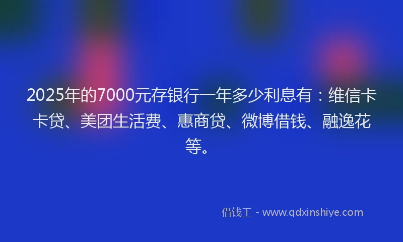 2025年的7000元存银行一年多少利息有：维信卡卡贷、美团生活费、惠商贷、微博借钱、融逸花等。