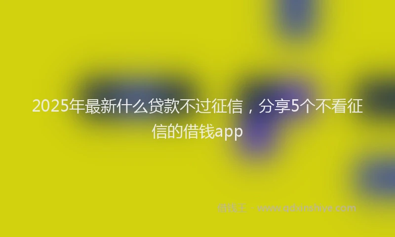 2025年最新什么贷款不过征信，分享5个不看征信的借钱app