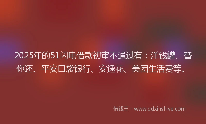 2025年的51闪电借款初审不通过有：洋钱罐、替你还、平安口袋银行、安逸花、美团生活费等。