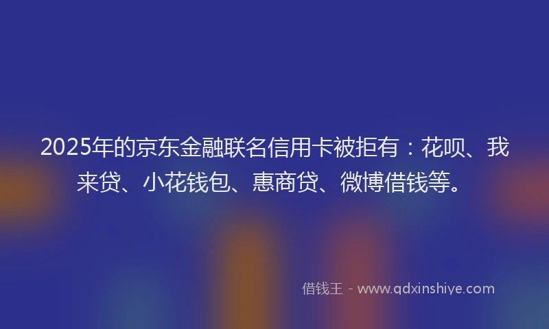 2025年的京东金融联名信用卡被拒有：花呗、我来贷、小花钱包、惠商贷、微博借钱等。