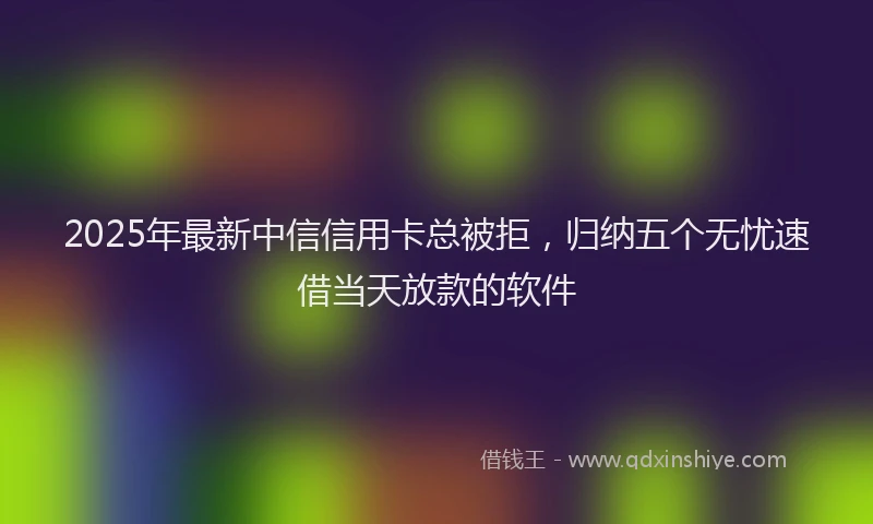 2025年最新中信信用卡总被拒，归纳五个无忧速借当天放款的软件