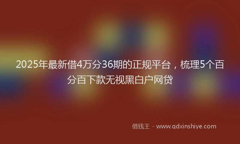 2025年最新借4万分36期的正规平台，梳理5个百分百下款无视黑白户网贷