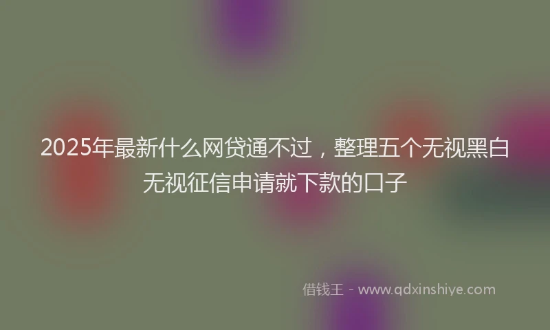 2025年最新什么网贷通不过，整理五个无视黑白无视征信申请就下款的口子