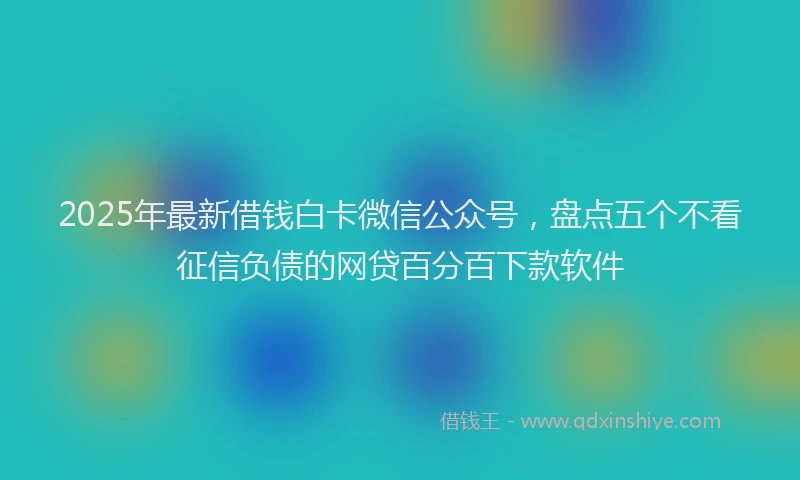 2025年最新借钱白卡微信公众号，盘点五个不看征信负债的网贷百分百下款软件