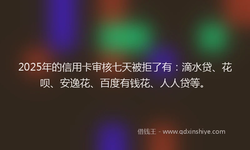 2025年的信用卡审核七天被拒了有：滴水贷、花呗、安逸花、百度有钱花、人人贷等。