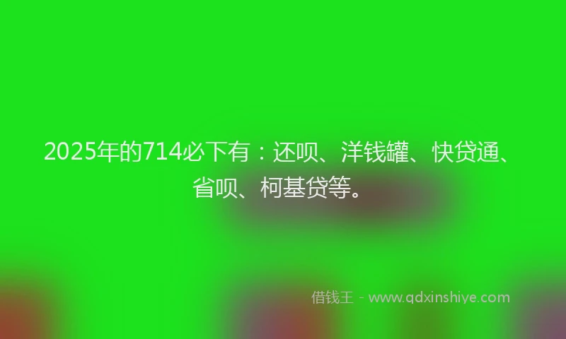 2025年的714必下有：还呗、洋钱罐、快贷通、省呗、柯基贷等。