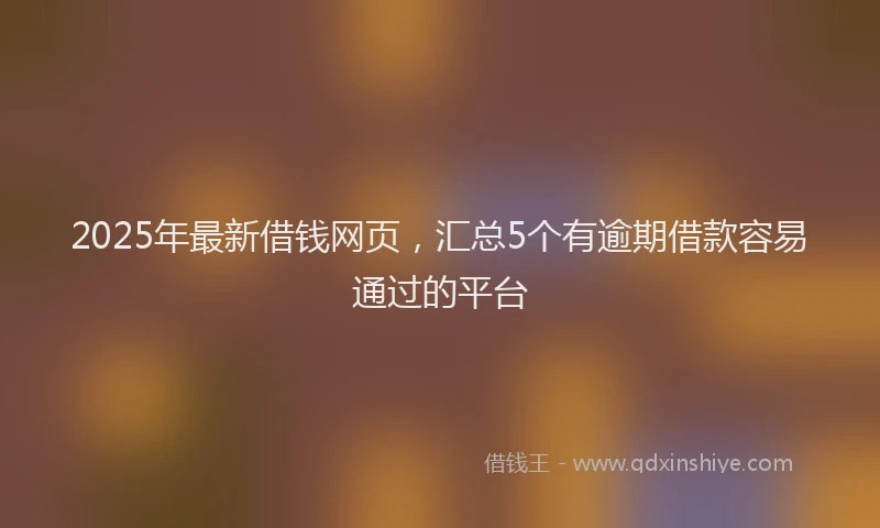 2025年最新借钱网页，汇总5个有逾期借款容易通过的平台