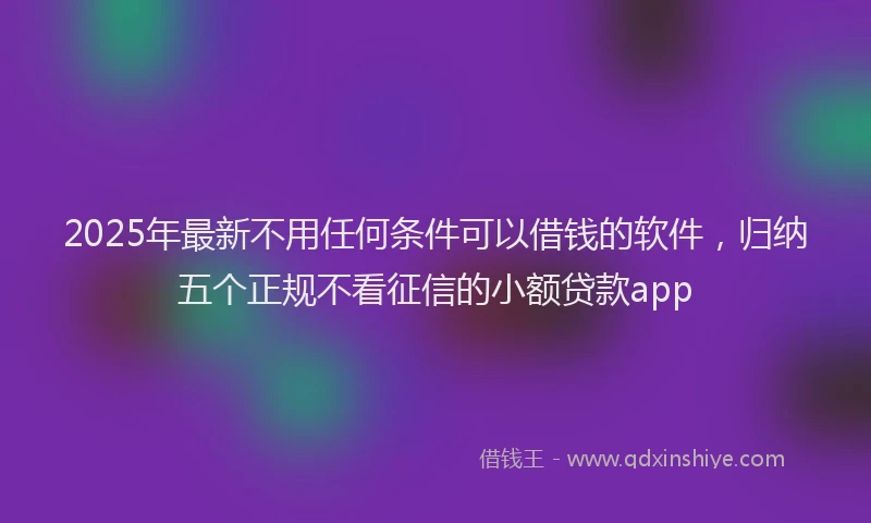 2025年最新不用任何条件可以借钱的软件，归纳五个正规不看征信的小额贷款app