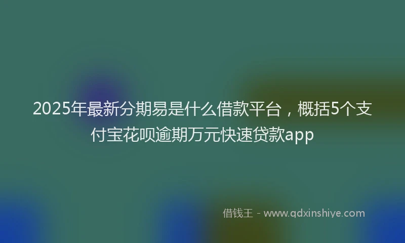 2025年最新分期易是什么借款平台，概括5个支付宝花呗逾期万元快速贷款app