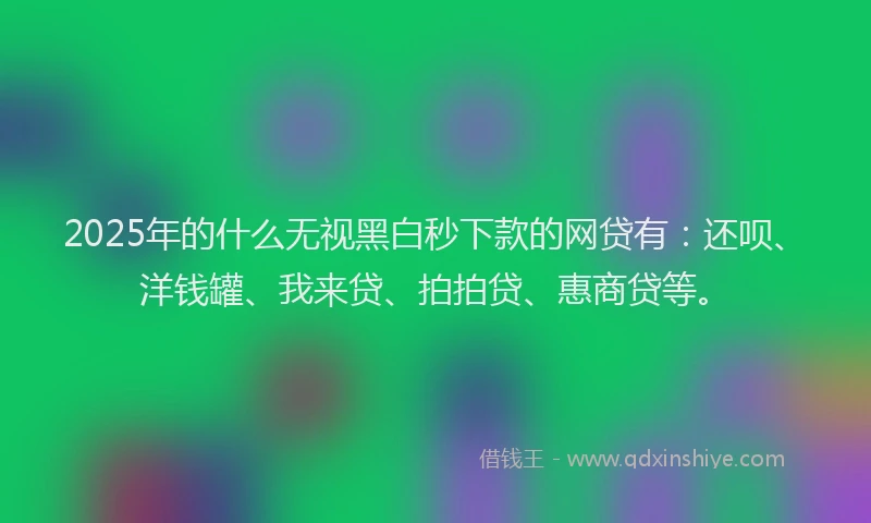 2025年的什么无视黑白秒下款的网贷有：还呗、洋钱罐、我来贷、拍拍贷、惠商贷等。