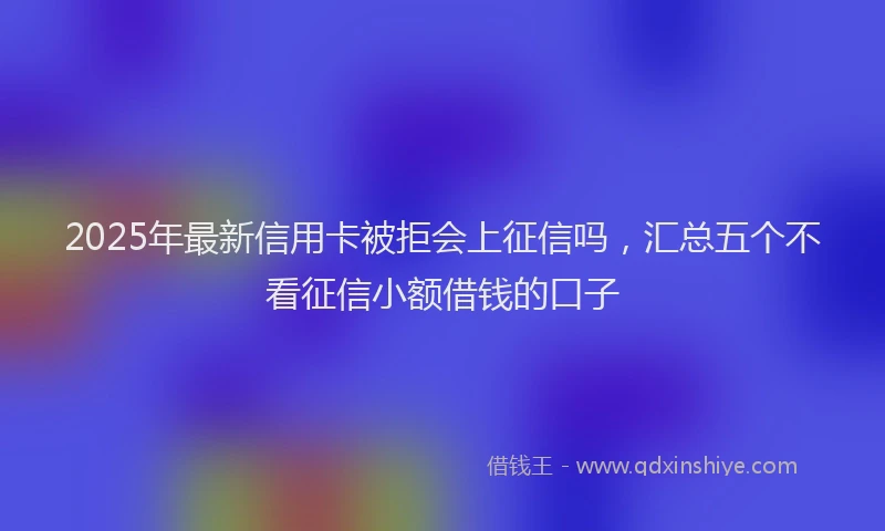 2025年最新信用卡被拒会上征信吗，汇总五个不看征信小额借钱的口子