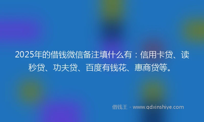 2025年的借钱微信备注填什么有：信用卡贷、读秒贷、功夫贷、百度有钱花、惠商贷等。