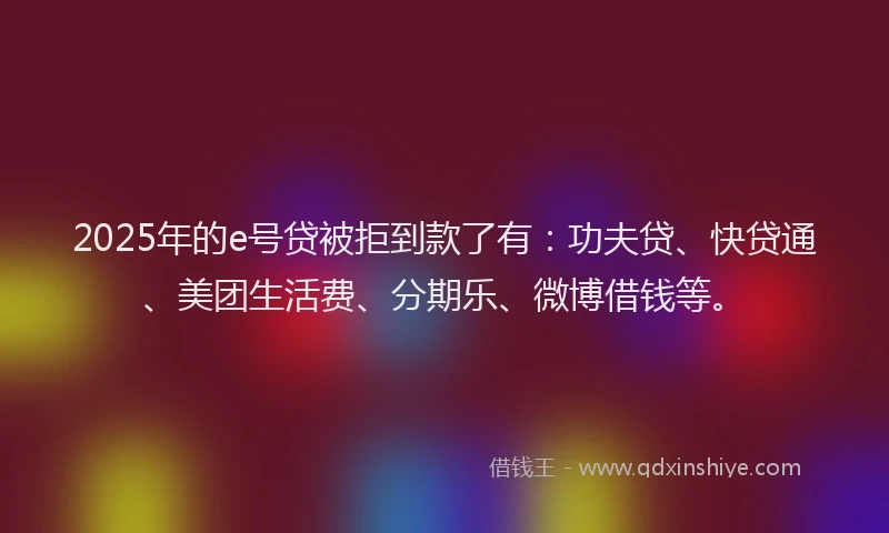 2025年的e号贷被拒到款了有：功夫贷、快贷通、美团生活费、分期乐、微博借钱等。