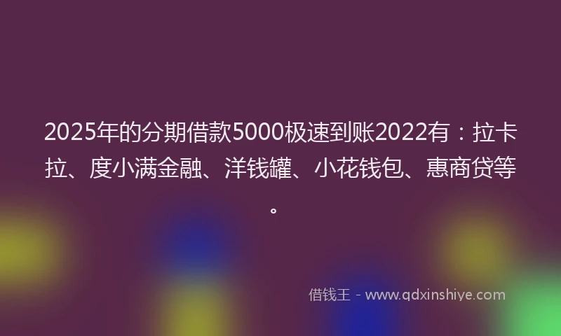 2025年的分期借款5000极速到账2022有：拉卡拉、度小满金融、洋钱罐、小花钱包、惠商贷等。