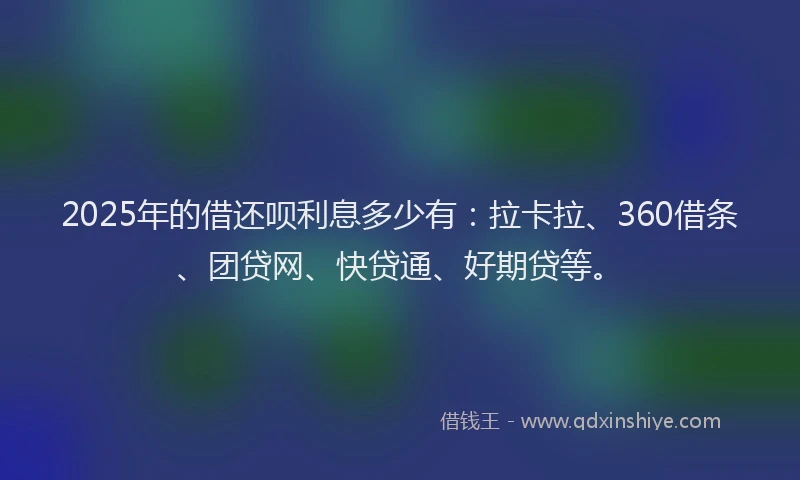 2025年的借还呗利息多少有：拉卡拉、360借条、团贷网、快贷通、好期贷等。