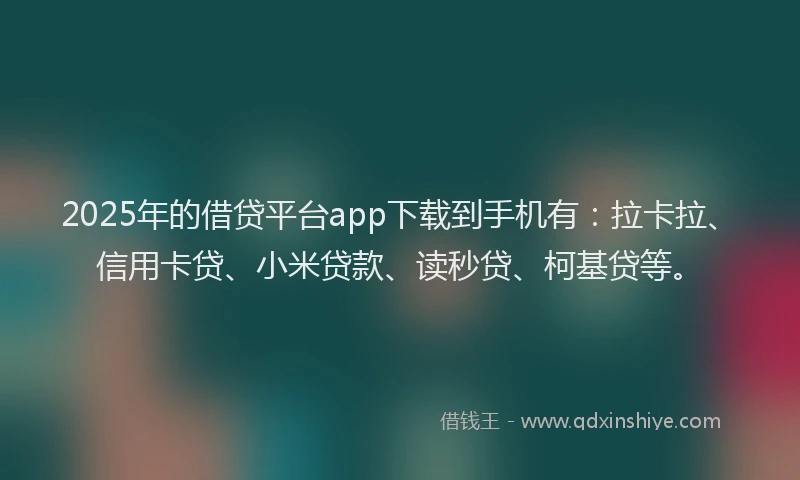 2025年的借贷平台app下载到手机有：拉卡拉、信用卡贷、小米贷款、读秒贷、柯基贷等。