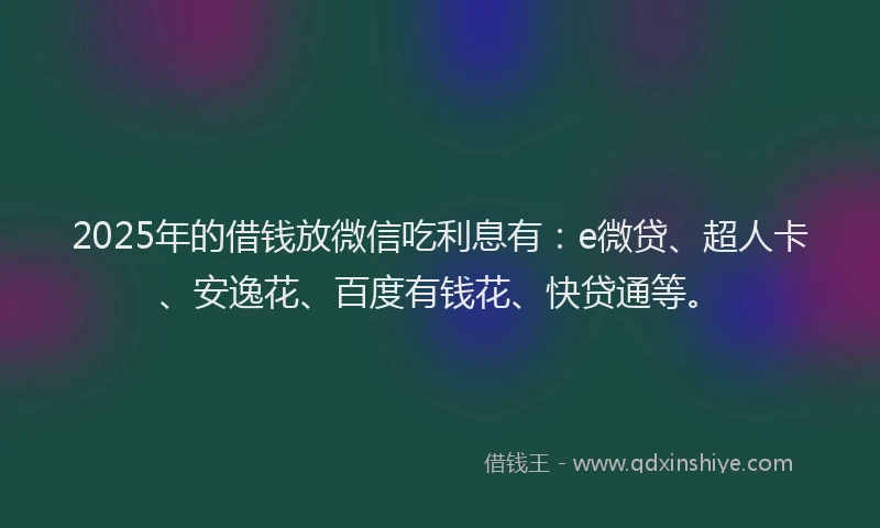 2025年的借钱放微信吃利息有：e微贷、超人卡、安逸花、百度有钱花、快贷通等。