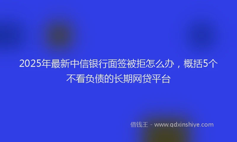 2025年最新中信银行面签被拒怎么办，概括5个不看负债的长期网贷平台