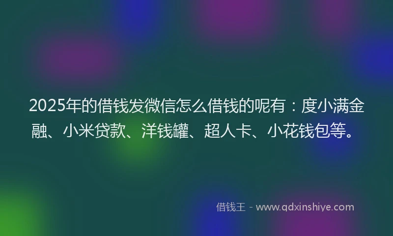 2025年的借钱发微信怎么借钱的呢有：度小满金融、小米贷款、洋钱罐、超人卡、小花钱包等。