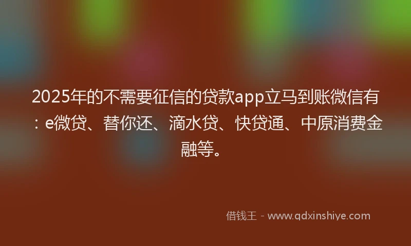 2025年的不需要征信的贷款app立马到账微信有：e微贷、替你还、滴水贷、快贷通、中原消费金融等。