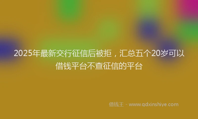 2025年最新交行征信后被拒，汇总五个20岁可以借钱平台不查征信的平台