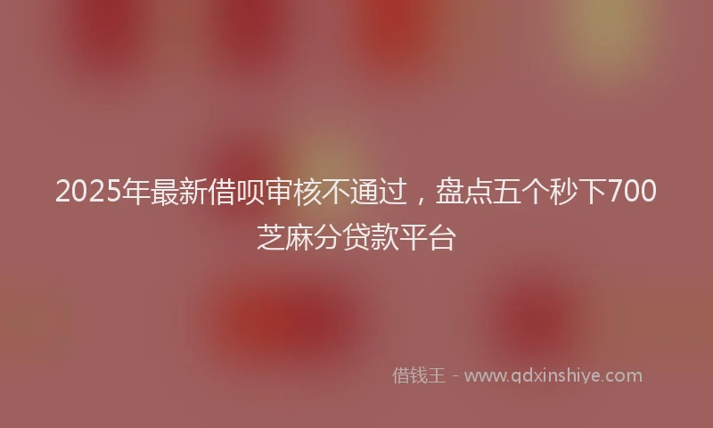 2025年最新借呗审核不通过，盘点五个秒下700芝麻分贷款平台