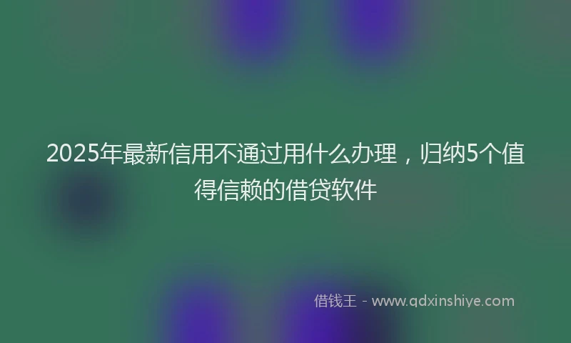 2025年最新信用不通过用什么办理，归纳5个值得信赖的借贷软件