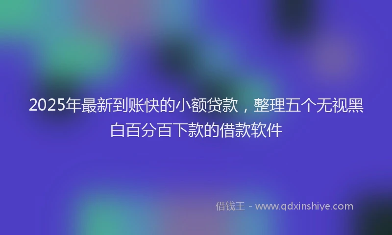 2025年最新到账快的小额贷款，整理五个无视黑白百分百下款的借款软件