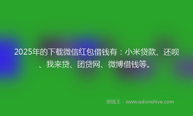 2025年的下载微信红包借钱有：小米贷款、还呗、我来贷、团贷网、微博借钱等。