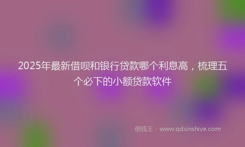 2025年最新借呗和银行贷款哪个利息高，梳理五个必下的小额贷款软件