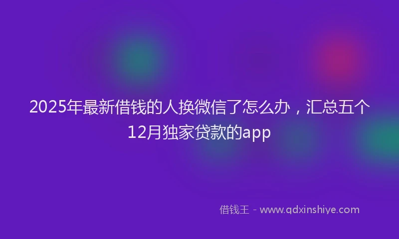 2025年最新借钱的人换微信了怎么办，汇总五个12月独家贷款的app