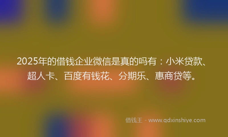 2025年的借钱企业微信是真的吗有：小米贷款、超人卡、百度有钱花、分期乐、惠商贷等。
