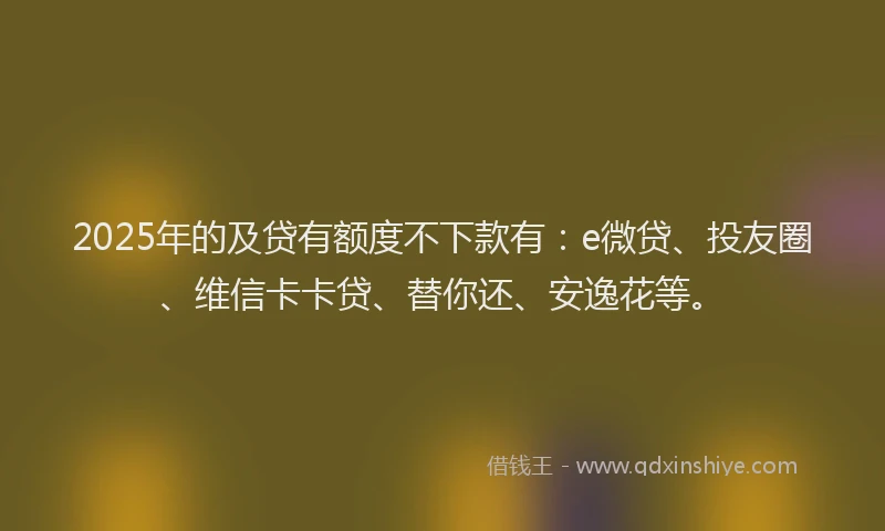 2025年的及贷有额度不下款有：e微贷、投友圈、维信卡卡贷、替你还、安逸花等。